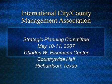 International City/County Management Association Strategic Planning Committee May 10-11, 2007 Charles W. Eisemann Center Countrywide Hall Richardson, Texas.