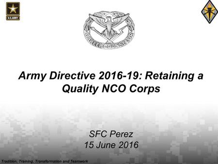 Tradition, Training, Transformation and Teamwork Army Directive 2016-19: Retaining a Quality NCO Corps SFC Perez 15 June 2016.