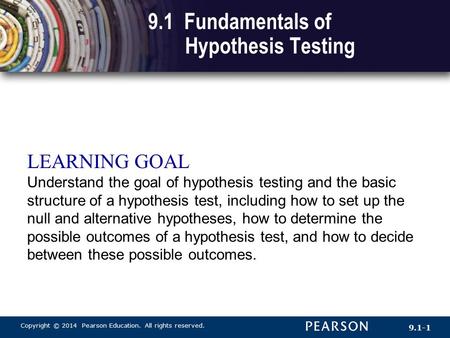Copyright © 2014 Pearson Education. All rights reserved. 9.1-1 9.1 Fundamentals of Hypothesis Testing LEARNING GOAL Understand the goal of hypothesis testing.