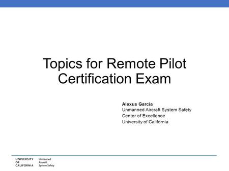 Topics for Remote Pilot Certification Exam Alexus Garcia Unmanned Aircraft System Safety Center of Excellence University of California.