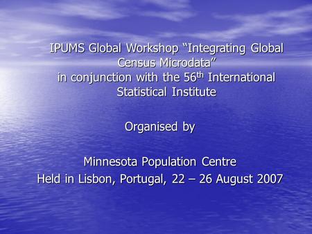 Organised by Minnesota Population Centre Held in Lisbon, Portugal, 22 – 26 August 2007 IPUMS Global Workshop “Integrating Global Census Microdata” in conjunction.