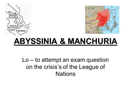 ABYSSINIA & MANCHURIA Lo – to attempt an exam question on the crisis’s of the League of Nations.