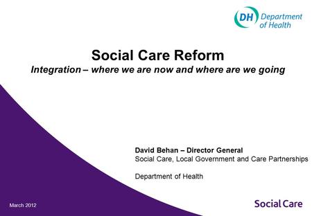 March 2012 Social Care Reform Integration – where we are now and where are we going David Behan – Director General Social Care, Local Government and Care.