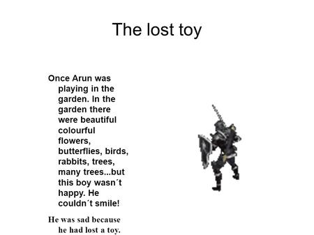 The lost toy Once Arun was playing in the garden. In the garden there were beautiful colourful flowers, butterflies, birds, rabbits, trees, many trees...but.