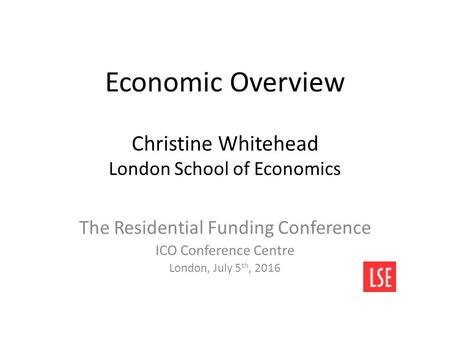 Economic Overview Christine Whitehead London School of Economics The Residential Funding Conference ICO Conference Centre London, July 5 th, 2016.