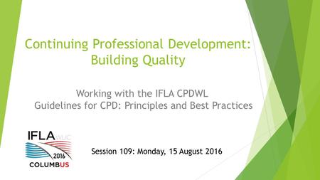 Continuing Professional Development: Building Quality Working with the IFLA CPDWL Guidelines for CPD: Principles and Best Practices Session 109: Monday,