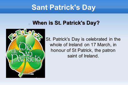 Sant Patrick's Day When is St. Patrick's Day? St. Patrick's Day is celebrated in the whole of Ireland on 17 March, in honour of St Patrick, the patron.