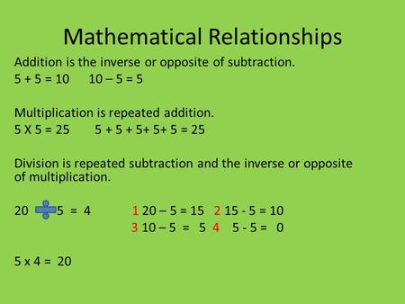 Mathematical Relationships Addition is the inverse or opposite of subtraction. 5 + 5 = 10 10 – 5 = 5 Multiplication is repeated addition. 5 X 5 = 25 5.
