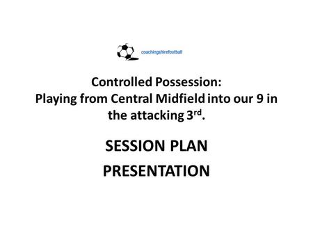 Controlled Possession: Playing from Central Midfield into our 9 in the attacking 3 rd. SESSION PLAN PRESENTATION.