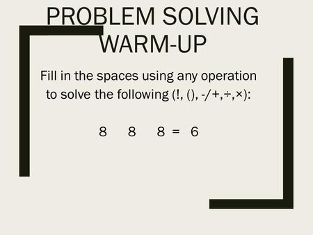 PROBLEM SOLVING WARM-UP Fill in the spaces using any operation to solve the following (!, (), -/+,÷,×): 8 8 8 = 6.
