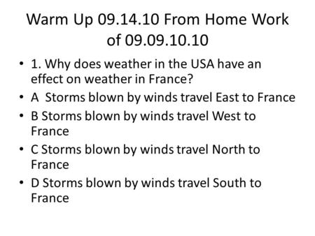 Warm Up 09.14.10 From Home Work of 09.09.10.10 1. Why does weather in the USA have an effect on weather in France? A Storms blown by winds travel East.