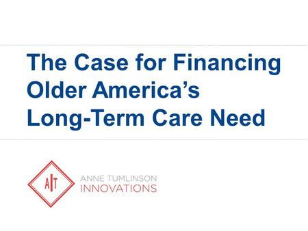ANNE TUMLINSON INNOVATIONS The Case for Financing Older America’s Long-Term Care Need.