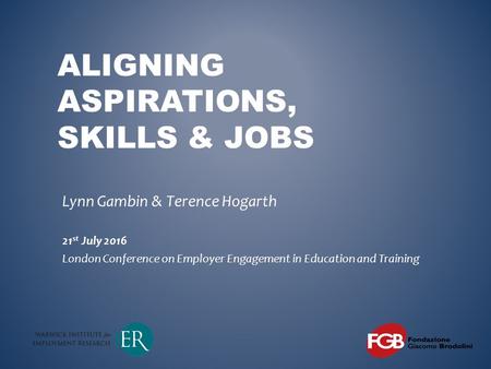 ALIGNING ASPIRATIONS, SKILLS & JOBS Lynn Gambin & Terence Hogarth 21 st July 2016 London Conference on Employer Engagement in Education and Training.