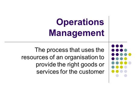 Operations Management The process that uses the resources of an organisation to provide the right goods or services for the customer.