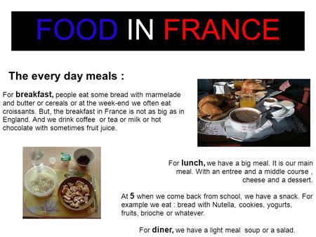 FOOD IN FRANCE The every day meals : For breakfast, people eat some bread with marmelade and butter or cereals or at the week-end we often eat croissants.