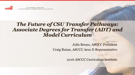 The Future of CSU Transfer Pathways: Associate Degrees for Transfer (ADT) and Model Curriculum Julie Bruno, ASCCC President Craig Rutan, ASCCC Area D Representative.