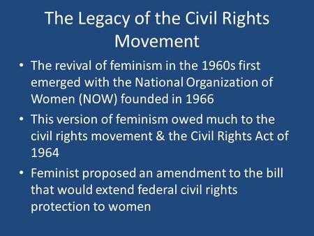 The Legacy of the Civil Rights Movement The revival of feminism in the 1960s first emerged with the National Organization of Women (NOW) founded in 1966.