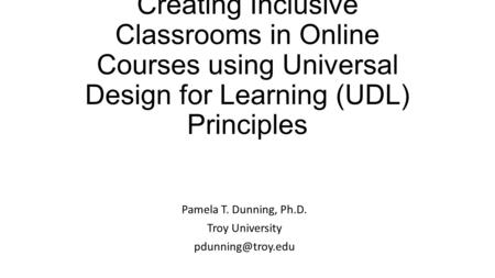 Creating Inclusive Classrooms in Online Courses using Universal Design for Learning (UDL) Principles Pamela T. Dunning, Ph.D. Troy University