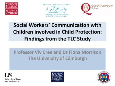 Social Workers’ Communication with Children involved in Child Protection: Findings from the TLC Study Professor Viv Cree and Dr Fiona Morrison The University.