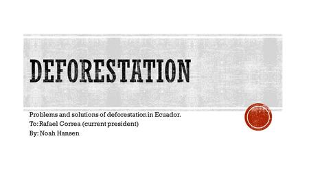 Problems and solutions of deforestation in Ecuador. To: Rafael Correa (current president) By: Noah Hansen.