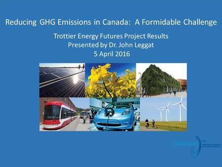 T Reducing GHG Emissions in Canada: A Formidable Challenge Trottier Energy Futures Project Results Presented by Dr. John Leggat 5 April 2016.
