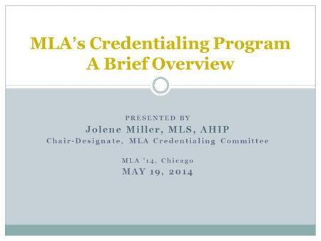PRESENTED BY Jolene Miller, MLS, AHIP Chair-Designate, MLA Credentialing Committee MLA ’14, Chicago MAY 19, 2014 MLA’s Credentialing Program A Brief Overview.
