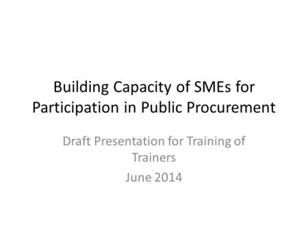 Building Capacity of SMEs for Participation in Public Procurement Draft Presentation for Training of Trainers June 2014.
