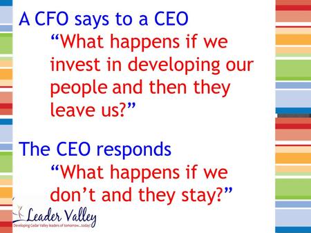 A CFO says to a CEO “What happens if we invest in developing our peopleand then they leave us?” The CEO responds “What happens if we don’t and they stay?”