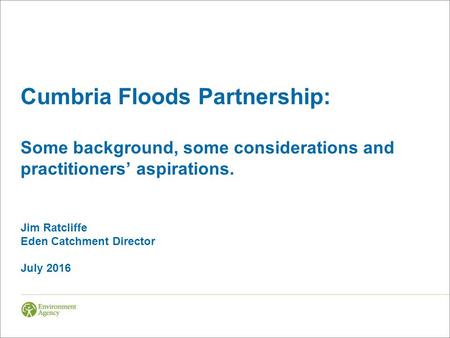 Cumbria Floods Partnership: Some background, some considerations and practitioners’ aspirations. Jim Ratcliffe Eden Catchment Director July 2016.