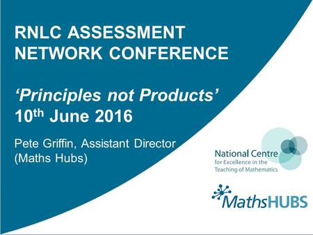 RNLC ASSESSMENT NETWORK CONFERENCE ‘Principles not Products’ 10 th June 2016 Pete Griffin, Assistant Director (Maths Hubs)