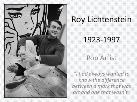 Roy Lichtenstein 1923-1997 Pop Artist “I had always wanted to know the difference between a mark that was art and one that wasn’t”