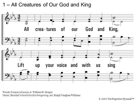 1. All creatures of our God and King, Lift up your voice and with us sing Alleluia! Thou burning sun with golden beam, Thou silver moon with softer gleam!