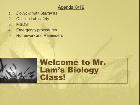 Welcome to Mr. Lam’s Biology Class! Agenda 8/19 1.Do Now! with Starter #1 2.Quiz on Lab safety 3.MSDS 4.Emergency procedures 5.Homework and Reminders.