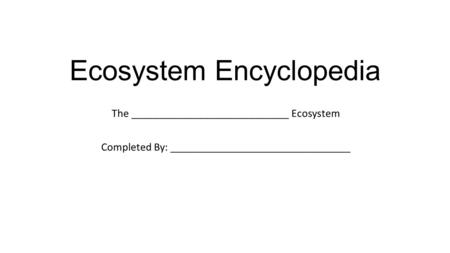 Ecosystem Encyclopedia The ____________________________ Ecosystem Completed By: ________________________________.