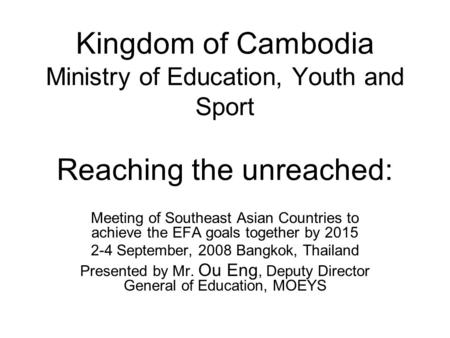 Kingdom of Cambodia Ministry of Education, Youth and Sport Reaching the unreached: Meeting of Southeast Asian Countries to achieve the EFA goals together.