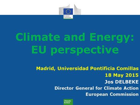 Climate Action Climate and Energy: EU perspective Madrid, Universidad Pontificia Comillas 18 May 2015 Jos DELBEKE Director General for Climate Action European.