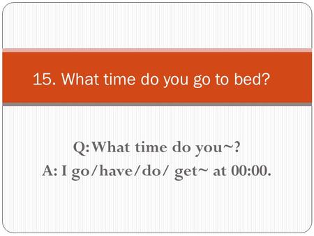 Q: What time do you~? A: I go/have/do/ get~ at 00:00. 15. What time do you go to bed?
