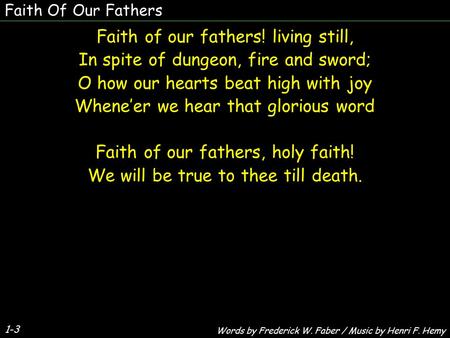 Faith Of Our Fathers 1-3 Faith of our fathers! living still, In spite of dungeon, fire and sword; O how our hearts beat high with joy Whene’er we hear.