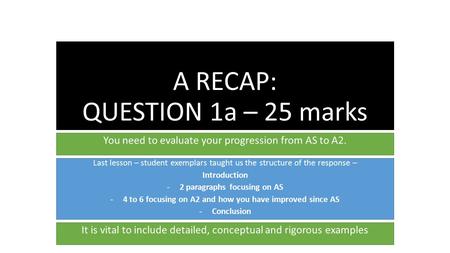 A RECAP: QUESTION 1a – 25 marks You need to evaluate your progression from AS to A2. Last lesson – student exemplars taught us the structure of the response.