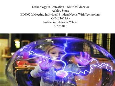 Technology in Education – District Educator Ashley Stone EDU620: Meeting Individual Student Needs With Technology (NME1621A) Instructor: Adriane Wheat.