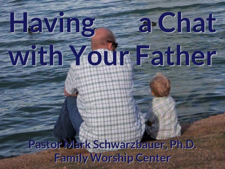 Having a Chat with Your Father Pastor Mark Schwarzbauer, Ph.D. Family Worship Center.