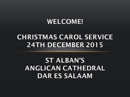 WELCOME! CHRISTMAS CAROL SERVICE 24TH DECEMBER 2015 ST ALBAN’S ANGLICAN CATHEDRAL DAR ES SALAAM.