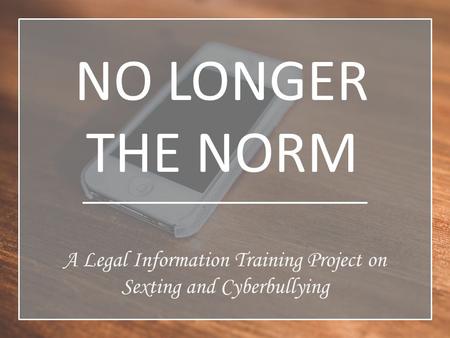 NO LONGER THE NORM A Legal Information Training Project on Sexting and Cyberbullying.