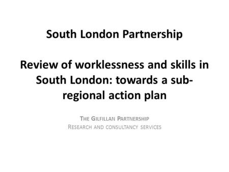 South London Partnership Review of worklessness and skills in South London: towards a sub- regional action plan T HE G ILFILLAN P ARTNERSHIP R ESEARCH.