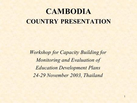 1 CAMBODIA COUNTRY PRESENTATION Workshop for Capacity Building for Monitoring and Evaluation of Education Development Plans 24-29 November 2003, Thailand.