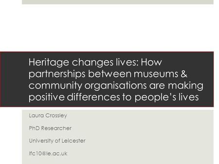 Heritage changes lives: How partnerships between museums & community organisations are making positive differences to people’s lives Laura Crossley PhD.