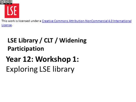 Year 12: Workshop 1: Exploring LSE library LSE Library / CLT / Widening Participation This work is licensed under a Creative Commons Attribution-NonCommercial.