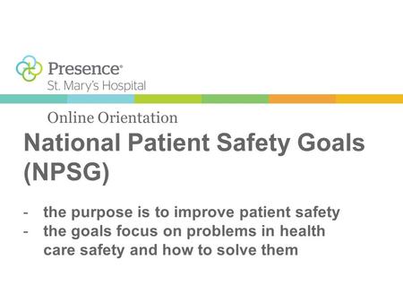 National Patient Safety Goals (NPSG) Online Orientation -the purpose is to improve patient safety -the goals focus on problems in health care safety and.