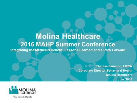 Molina Healthcare 2016 MAHP Summer Conference Integrating the Medicaid Benefit: Lessons Learned and a Path Forward Therese Samarco, LMSW Corporate Director.