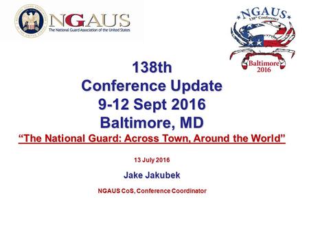 138th Conference Update 9-12 Sept 2016 Baltimore, MD “The National Guard: Across Town, Around the World” 13 July 2016 Jake Jakubek NGAUS CoS, Conference.